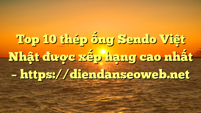Top 10  thép ống Sendo Việt Nhật được xếp hạng cao nhất – https://diendanseoweb.net