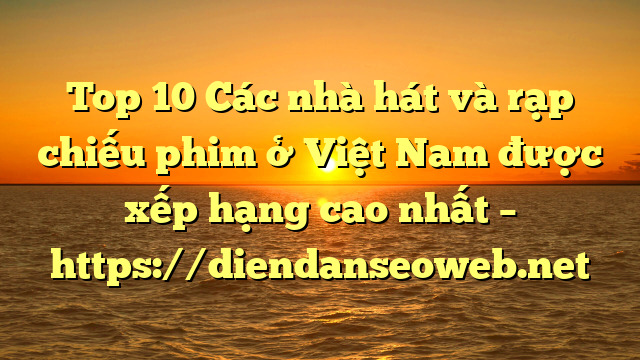 Top 10 Các nhà hát và rạp chiếu phim ở Việt Nam được xếp hạng cao nhất – https://diendanseoweb.net