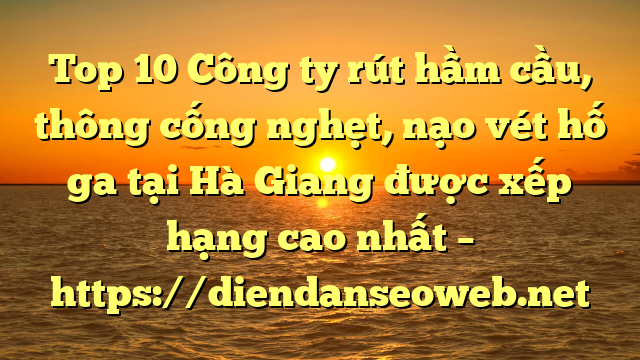 Top 10 Công ty rút hầm cầu, thông cống nghẹt, nạo vét hố ga tại Hà Giang được xếp hạng cao nhất – https://diendanseoweb.net