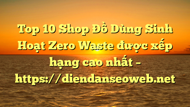 Top 10 Shop Đồ Dùng Sinh Hoạt Zero Waste được xếp hạng cao nhất – https://diendanseoweb.net