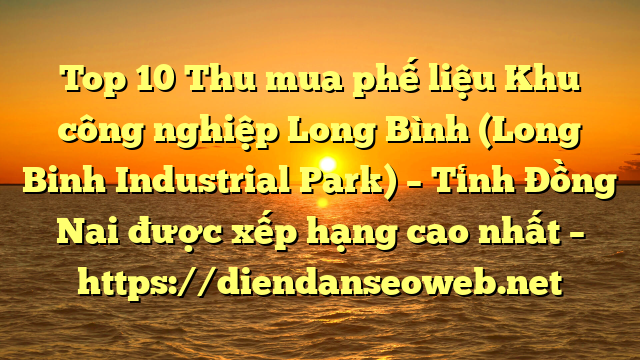 Top 10 Thu mua phế liệu Khu công nghiệp Long Bình (Long Binh Industrial Park) – Tỉnh Đồng Nai được xếp hạng cao nhất – https://diendanseoweb.net