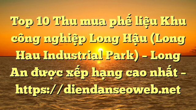 Top 10 Thu mua phế liệu Khu công nghiệp Long Hậu (Long Hau Industrial Park) – Long An được xếp hạng cao nhất – https://diendanseoweb.net