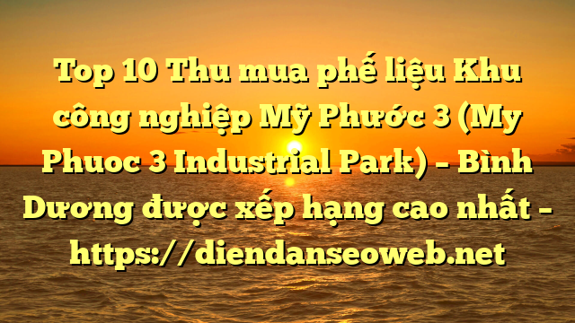 Top 10 Thu mua phế liệu Khu công nghiệp Mỹ Phước 3 (My Phuoc 3 Industrial Park) – Bình Dương được xếp hạng cao nhất – https://diendanseoweb.net