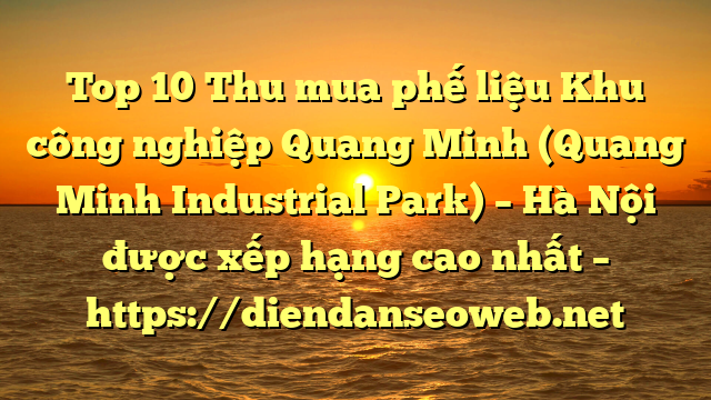 Top 10 Thu mua phế liệu Khu công nghiệp Quang Minh (Quang Minh Industrial Park) – Hà Nội được xếp hạng cao nhất – https://diendanseoweb.net