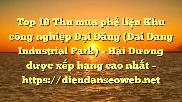 Top 10 Thu mua phế liệu Khu công nghiệp Đại Đăng (Dai Dang Industrial Park) – Hải Dương được xếp hạng cao nhất – https://diendanseoweb.net