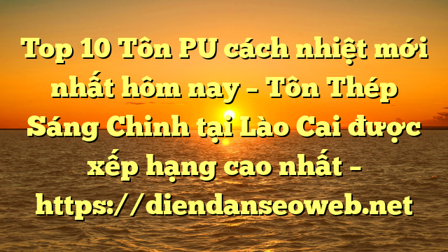 Top 10 Tôn PU cách nhiệt mới nhất hôm nay – Tôn Thép Sáng Chinh tại Lào Cai  được xếp hạng cao nhất – https://diendanseoweb.net