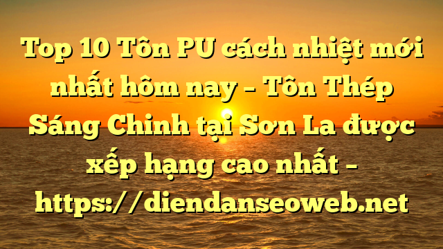 Top 10 Tôn PU cách nhiệt mới nhất hôm nay – Tôn Thép Sáng Chinh tại Sơn La  được xếp hạng cao nhất – https://diendanseoweb.net