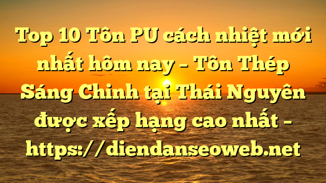 Top 10 Tôn PU cách nhiệt mới nhất hôm nay – Tôn Thép Sáng Chinh tại Thái Nguyên  được xếp hạng cao nhất – https://diendanseoweb.net