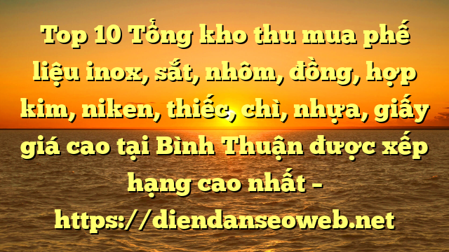 Top 10 Tổng kho thu mua phế liệu inox, sắt, nhôm, đồng, hợp kim, niken, thiếc, chì, nhựa, giấy giá cao tại Bình Thuận được xếp hạng cao nhất – https://diendanseoweb.net