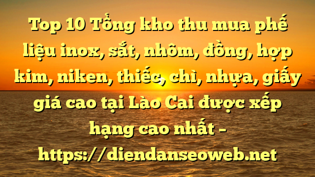 Top 10 Tổng kho thu mua phế liệu inox, sắt, nhôm, đồng, hợp kim, niken, thiếc, chì, nhựa, giấy giá cao tại Lào Cai được xếp hạng cao nhất – https://diendanseoweb.net