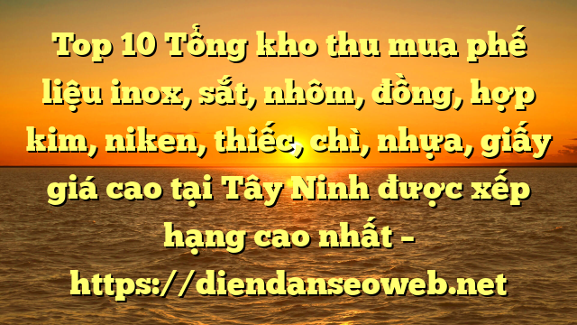 Top 10 Tổng kho thu mua phế liệu inox, sắt, nhôm, đồng, hợp kim, niken, thiếc, chì, nhựa, giấy giá cao tại Tây Ninh được xếp hạng cao nhất – https://diendanseoweb.net