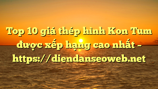 Top 10 giá thép hình Kon Tum được xếp hạng cao nhất – https://diendanseoweb.net