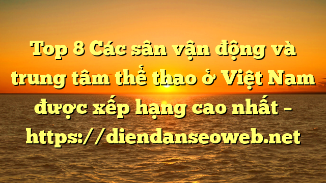 Top 8 Các sân vận động và trung tâm thể thao ở Việt Nam được xếp hạng cao nhất – https://diendanseoweb.net