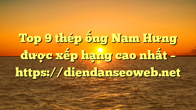 Top 9  thép ống Nam Hưng được xếp hạng cao nhất – https://diendanseoweb.net