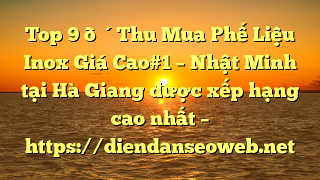 Top 9 🔴Thu Mua Phế Liệu Inox Giá Cao#1 – Nhật Minh tại Hà Giang  được xếp hạng cao nhất – https://diendanseoweb.net