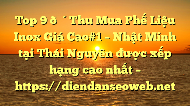 Top 9 🔴Thu Mua Phế Liệu Inox Giá Cao#1 – Nhật Minh tại Thái Nguyên  được xếp hạng cao nhất – https://diendanseoweb.net