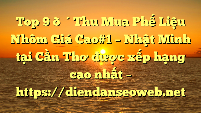 Top 9 🔴Thu Mua Phế Liệu Nhôm Giá Cao#1 – Nhật Minh tại Cần Thơ  được xếp hạng cao nhất – https://diendanseoweb.net