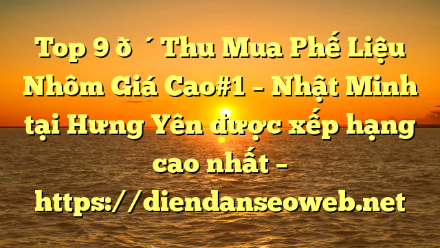 Top 9 🔴Thu Mua Phế Liệu Nhôm Giá Cao#1 – Nhật Minh tại Hưng Yên  được xếp hạng cao nhất – https://diendanseoweb.net