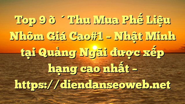 Top 9 🔴Thu Mua Phế Liệu Nhôm Giá Cao#1 – Nhật Minh tại Quảng Ngãi  được xếp hạng cao nhất – https://diendanseoweb.net