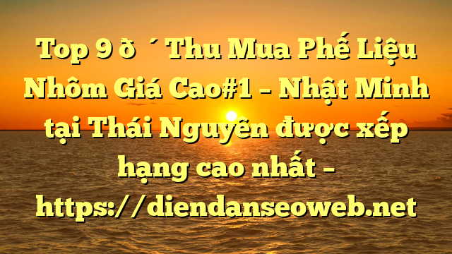 Top 9 🔴Thu Mua Phế Liệu Nhôm Giá Cao#1 – Nhật Minh tại Thái Nguyên  được xếp hạng cao nhất – https://diendanseoweb.net