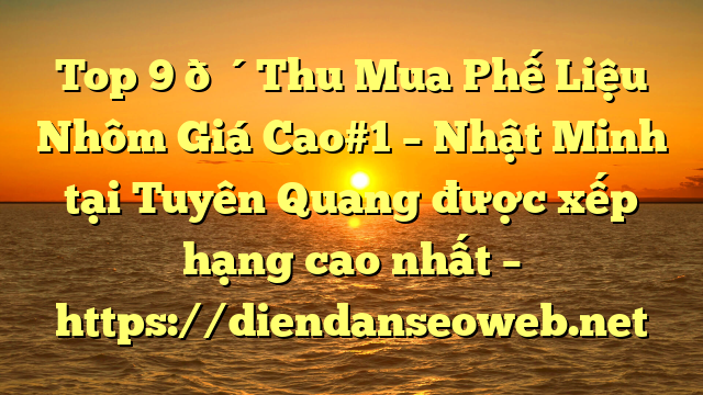 Top 9 🔴Thu Mua Phế Liệu Nhôm Giá Cao#1 – Nhật Minh tại Tuyên Quang  được xếp hạng cao nhất – https://diendanseoweb.net