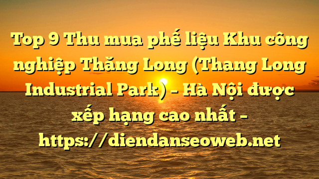 Top 9 Thu mua phế liệu Khu công nghiệp Thăng Long (Thang Long Industrial Park) – Hà Nội được xếp hạng cao nhất – https://diendanseoweb.net