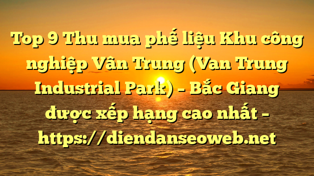 Top 9 Thu mua phế liệu Khu công nghiệp Vân Trung (Van Trung Industrial Park) – Bắc Giang được xếp hạng cao nhất – https://diendanseoweb.net